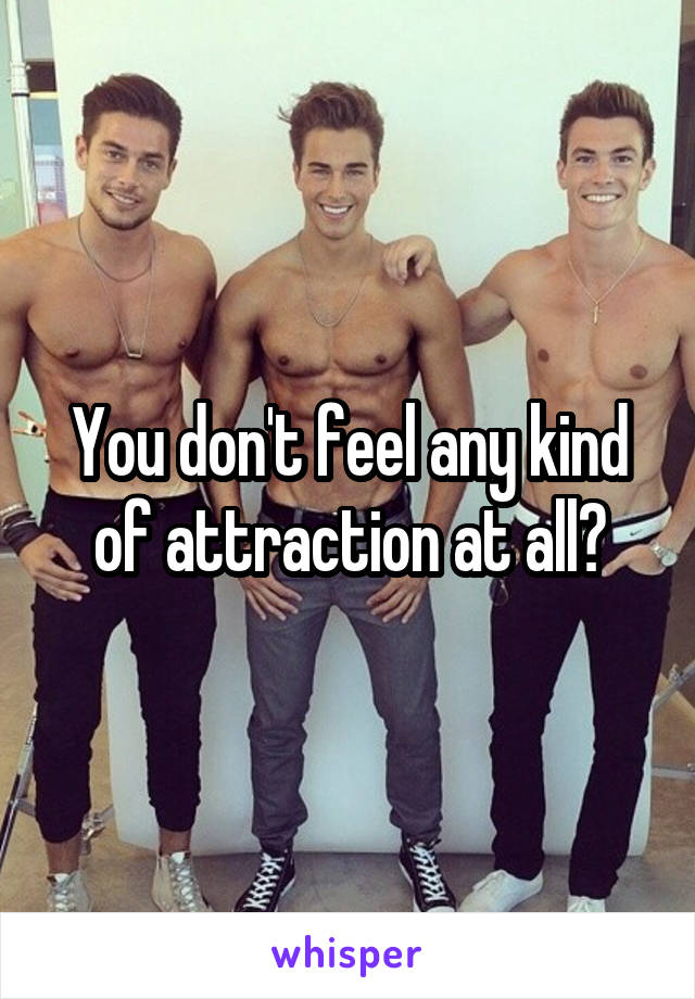 You don't feel any kind of attraction at all?