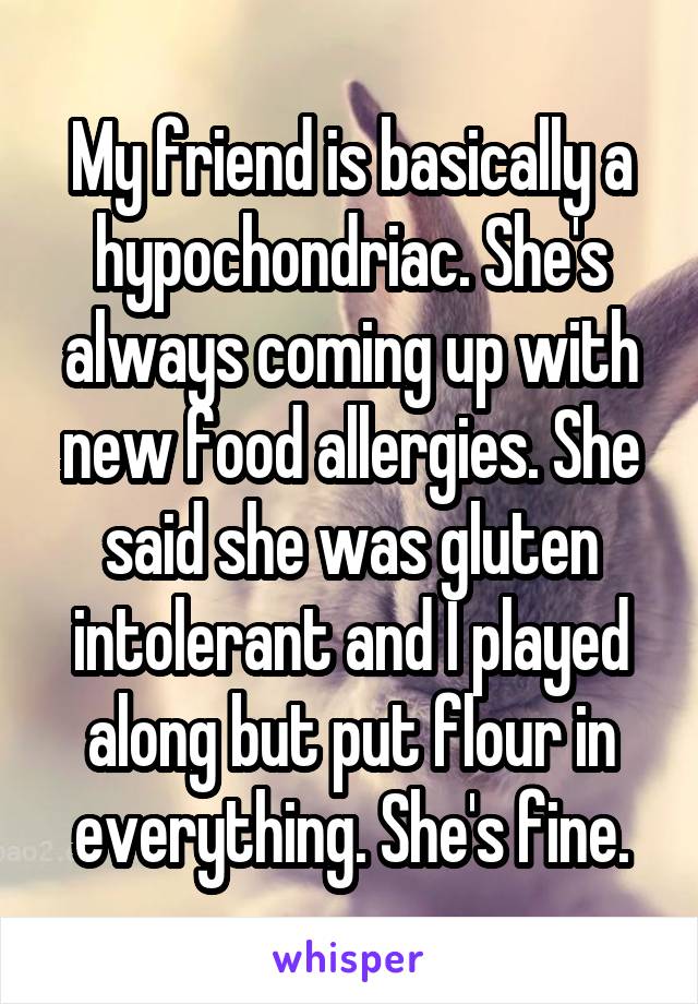 My friend is basically a hypochondriac. She's always coming up with new food allergies. She said she was gluten intolerant and I played along but put flour in everything. She's fine.