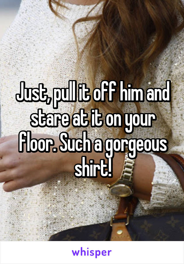 Just, pull it off him and stare at it on your floor. Such a gorgeous shirt!