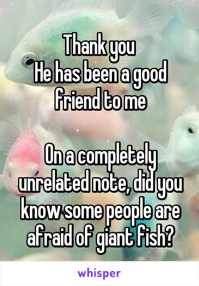 Thank you 
He has been a good friend to me

On a completely unrelated note, did you know some people are afraid of giant fish?