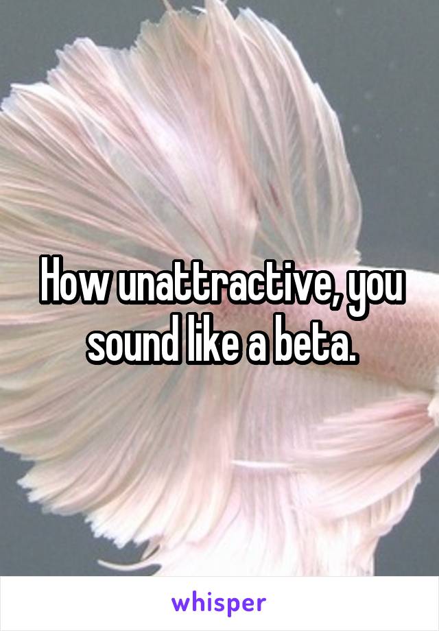 How unattractive, you sound like a beta.