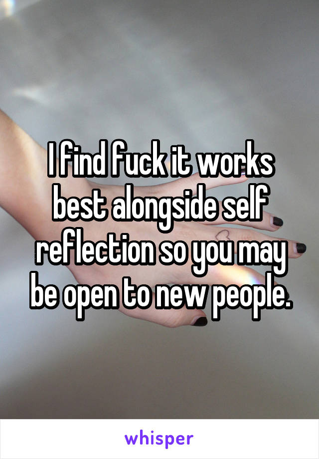 I find fuck it works best alongside self reflection so you may be open to new people.