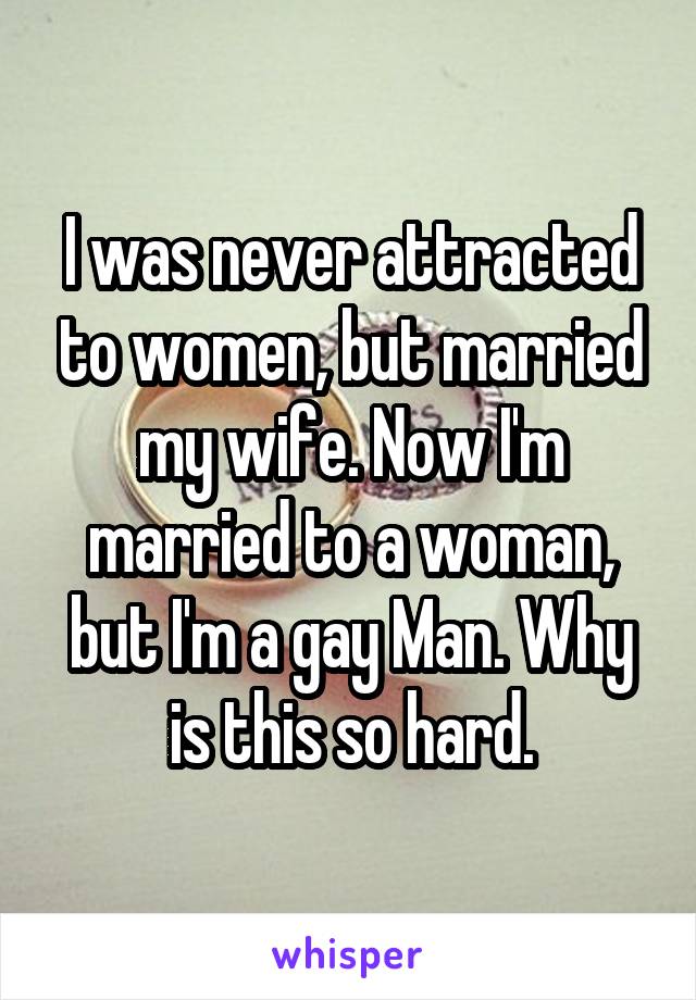 I was never attracted to women, but married my wife. Now I'm married to a woman, but I'm a gay Man. Why is this so hard.