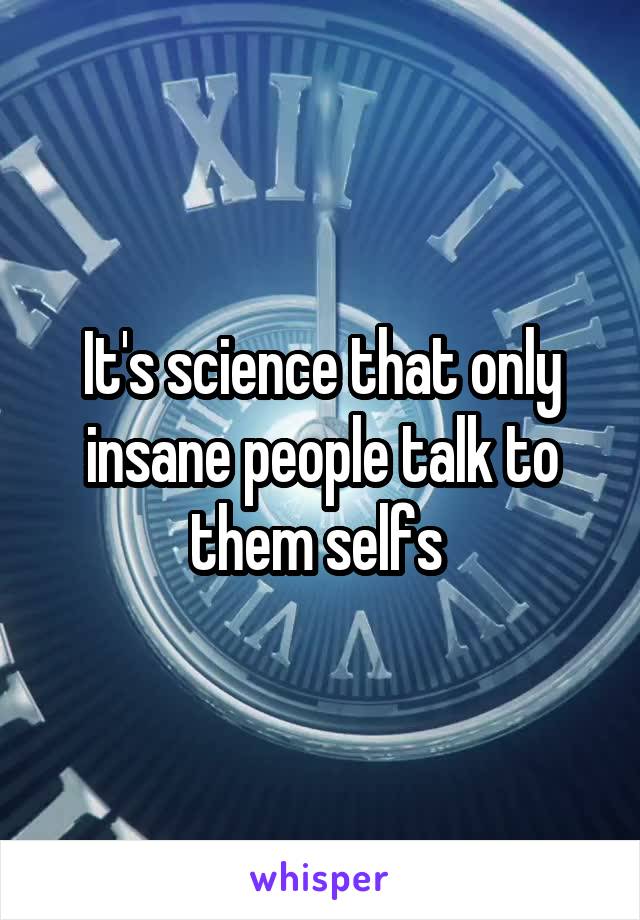 It's science that only insane people talk to them selfs 