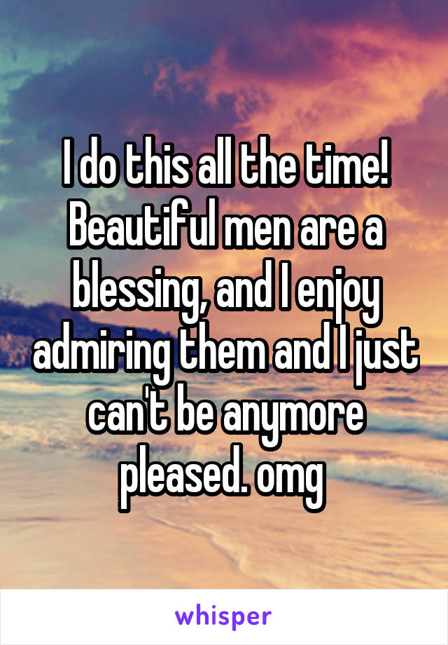 I do this all the time! Beautiful men are a blessing, and I enjoy admiring them and I just can't be anymore pleased. omg 