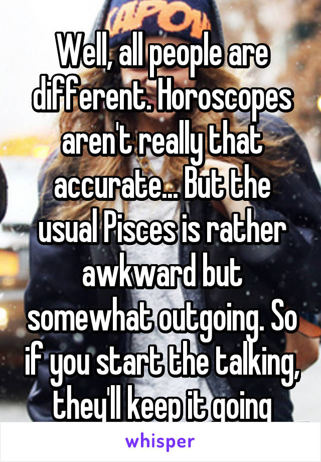 Well, all people are different. Horoscopes aren't really that accurate... But the usual Pisces is rather awkward but somewhat outgoing. So if you start the talking, they'll keep it going