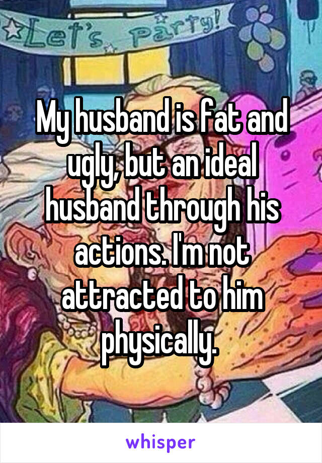 My husband is fat and ugly, but an ideal husband through his actions. I'm not attracted to him physically. 