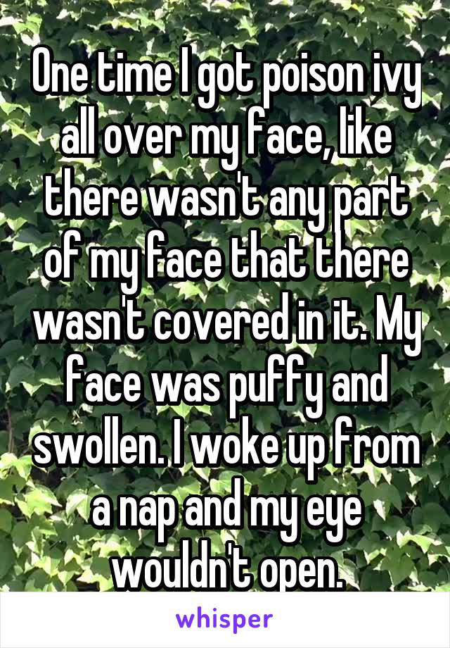 One time I got poison ivy all over my face, like there wasn't any part of my face that there wasn't covered in it. My face was puffy and swollen. I woke up from a nap and my eye wouldn't open.