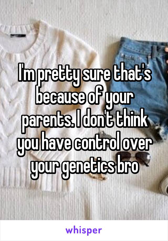 I'm pretty sure that's because of your parents. I don't think you have control over your genetics bro