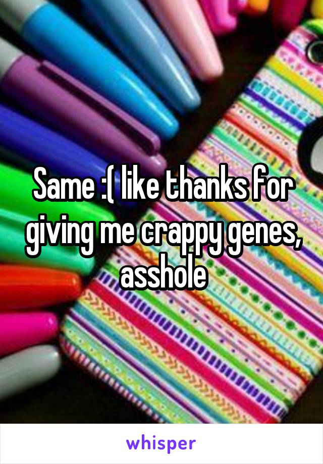 Same :( like thanks for giving me crappy genes, asshole