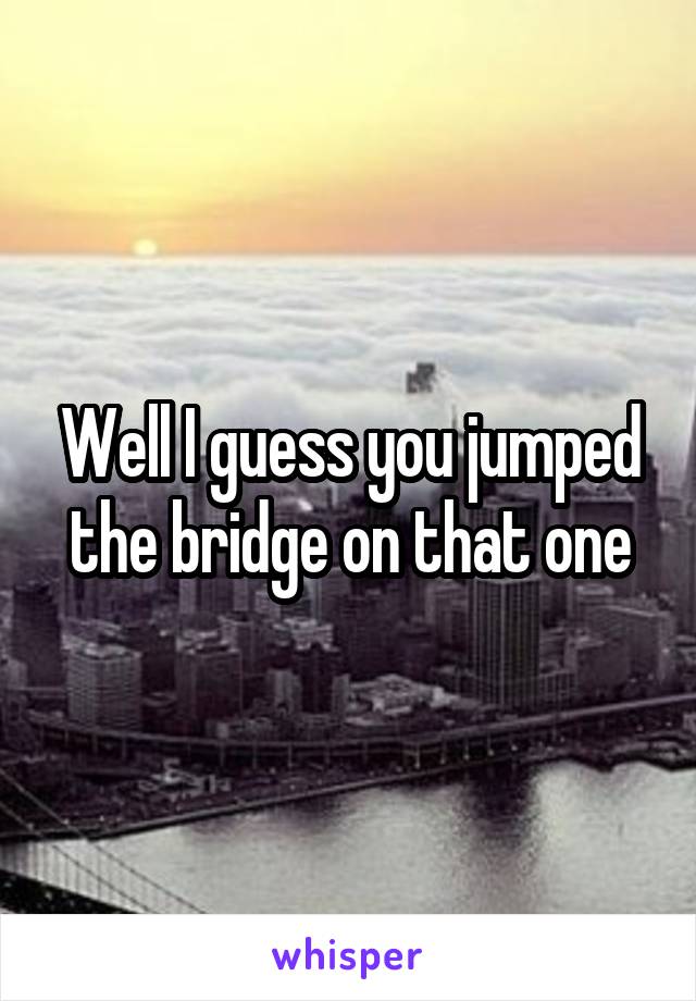 Well I guess you jumped the bridge on that one