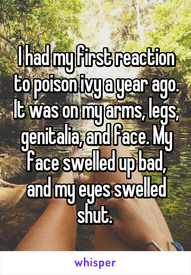I had my first reaction to poison ivy a year ago. It was on my arms, legs, genitalia, and face. My face swelled up bad, and my eyes swelled shut. 