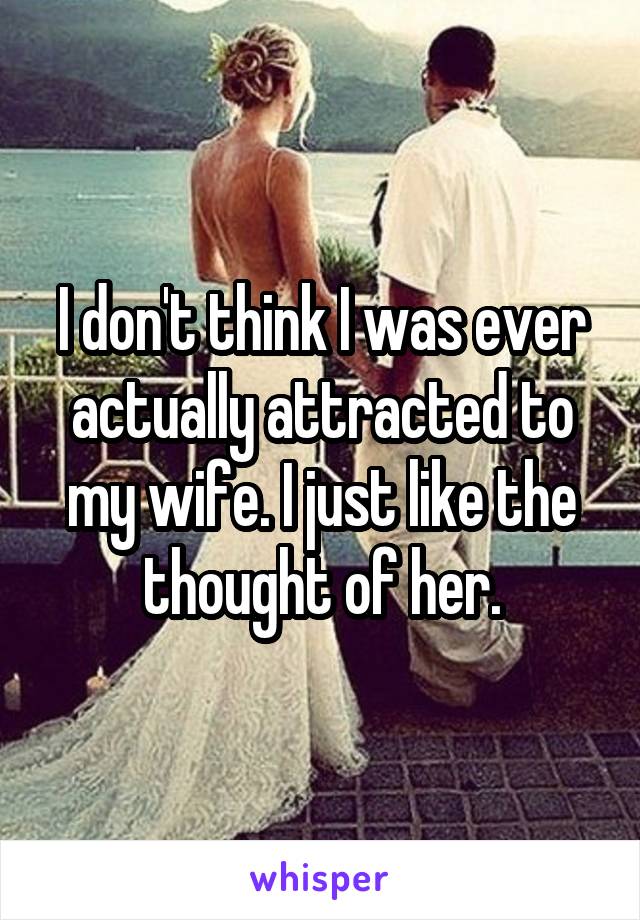 I don't think I was ever actually attracted to my wife. I just like the thought of her.