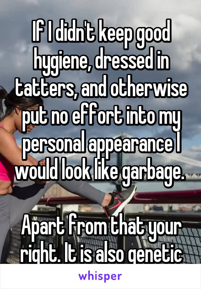 If I didn't keep good hygiene, dressed in tatters, and otherwise put no effort into my personal appearance I would look like garbage. 

Apart from that your right. It is also genetic