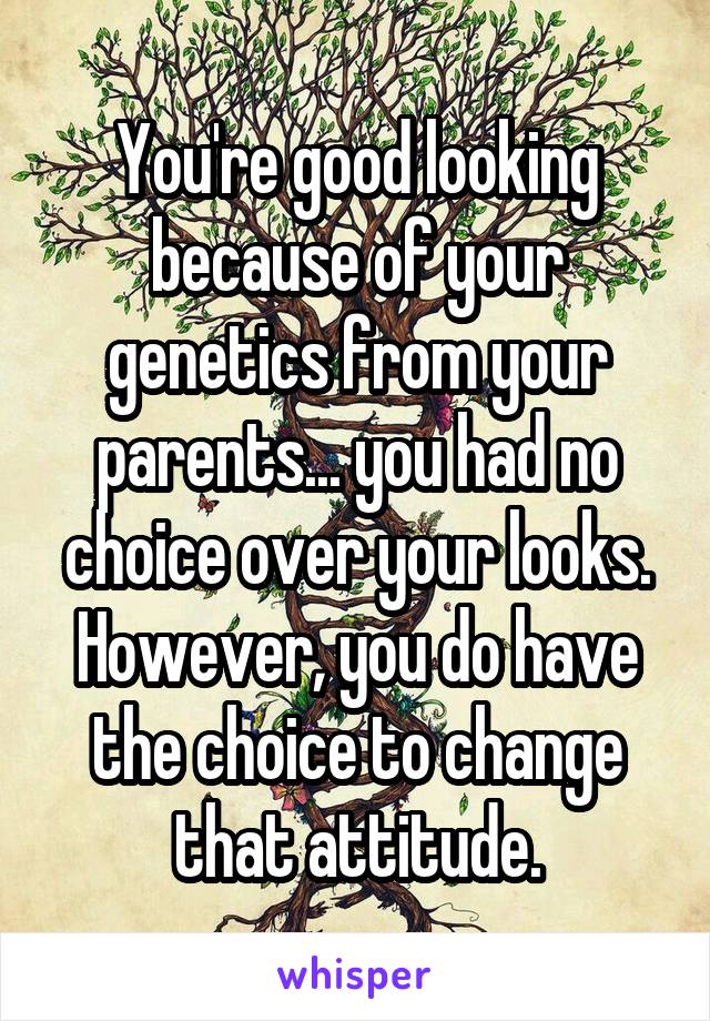 You're good looking because of your genetics from your parents... you had no choice over your looks. However, you do have the choice to change that attitude.