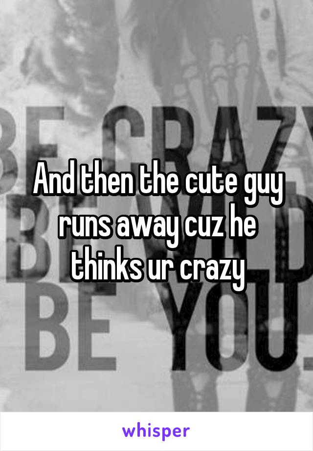 And then the cute guy runs away cuz he thinks ur crazy