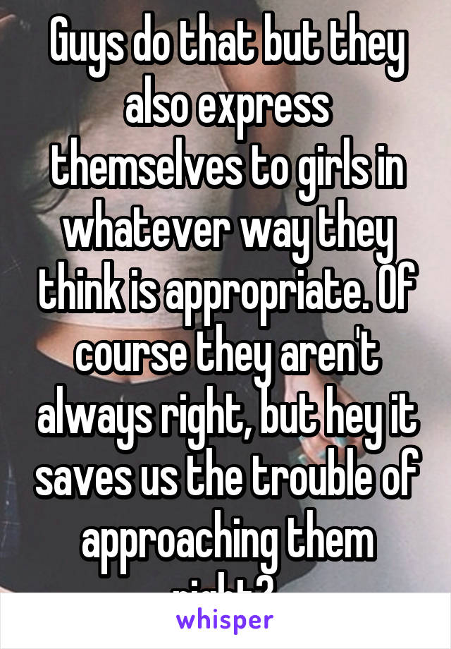 Guys do that but they also express themselves to girls in whatever way they think is appropriate. Of course they aren't always right, but hey it saves us the trouble of approaching them right? 