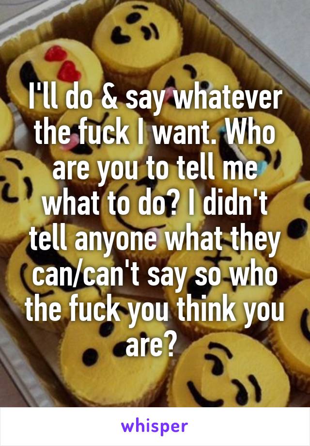 I'll do & say whatever the fuck I want. Who are you to tell me what to do? I didn't tell anyone what they can/can't say so who the fuck you think you are? 