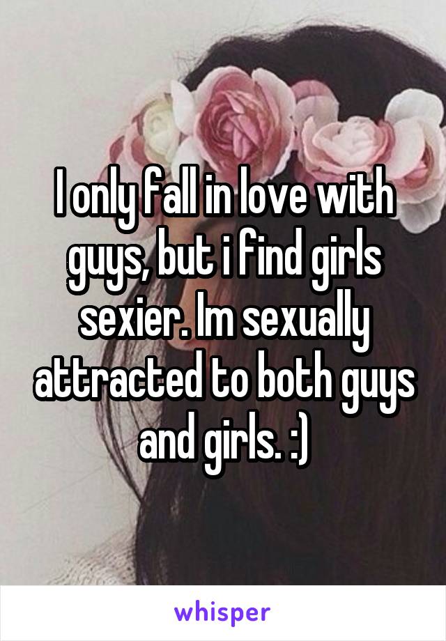 I only fall in love with guys, but i find girls sexier. Im sexually attracted to both guys and girls. :)