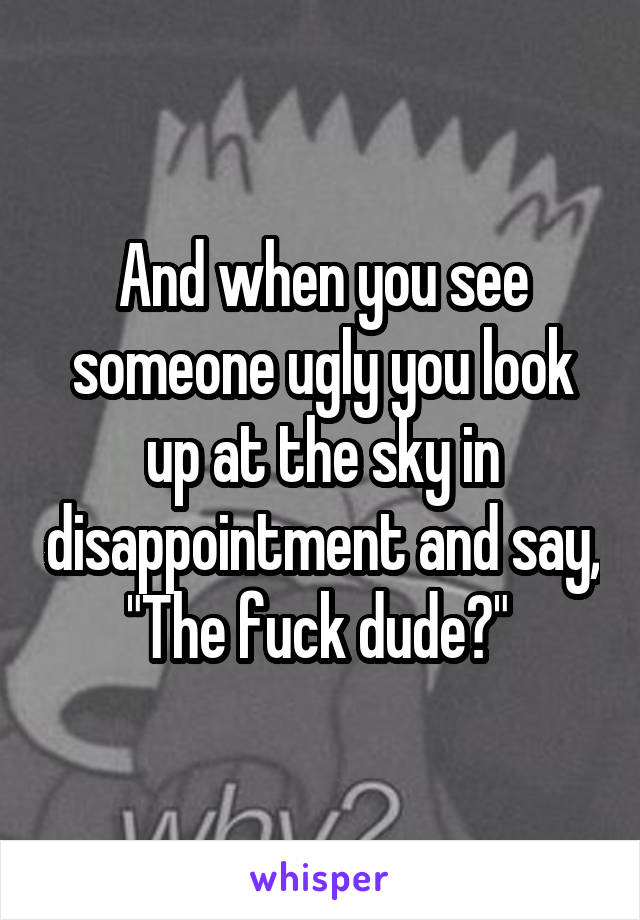 And when you see someone ugly you look up at the sky in disappointment and say,
"The fuck dude?" 