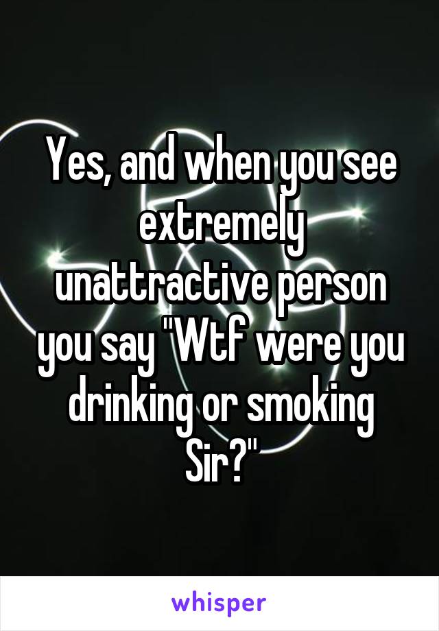 Yes, and when you see extremely unattractive person you say "Wtf were you drinking or smoking Sir?"