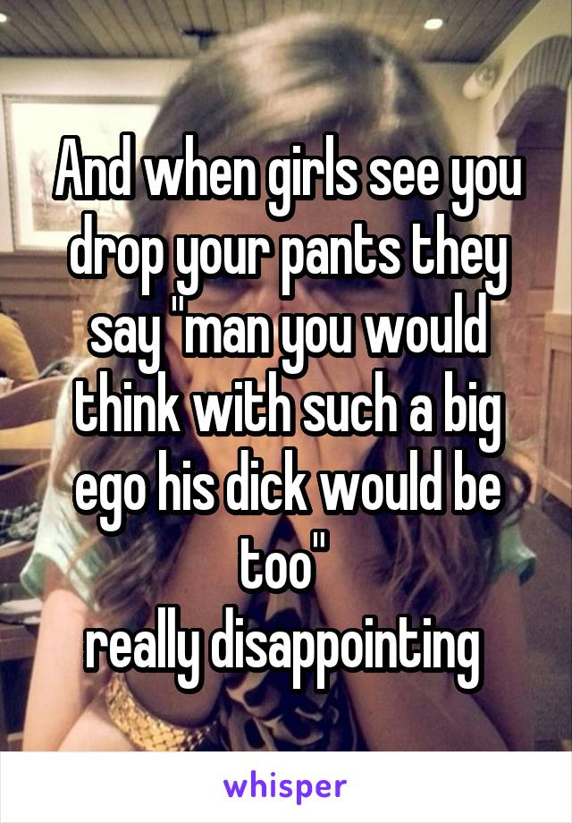 And when girls see you drop your pants they say "man you would think with such a big ego his dick would be too" 
really disappointing 