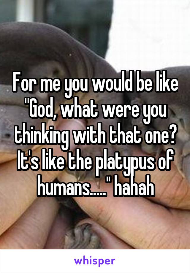 For me you would be like "God, what were you thinking with that one? It's like the platypus of humans....." hahah