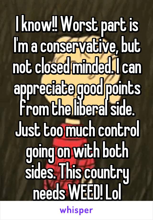 I know!! Worst part is I'm a conservative, but not closed minded. I can appreciate good points from the liberal side. Just too much control going on with both sides. This country needs WEED! Lol