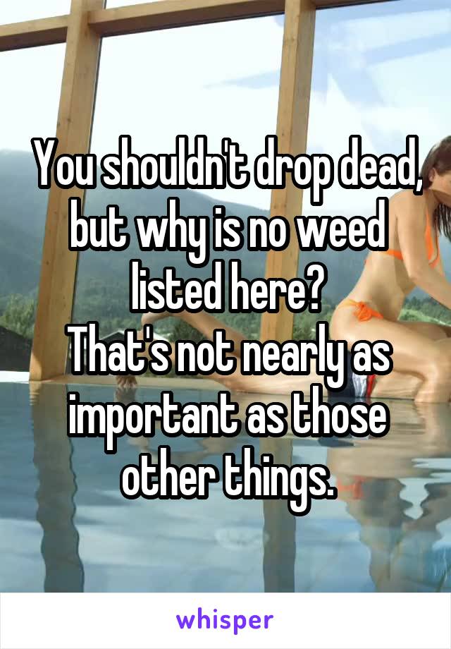 You shouldn't drop dead, but why is no weed listed here?
That's not nearly as important as those other things.
