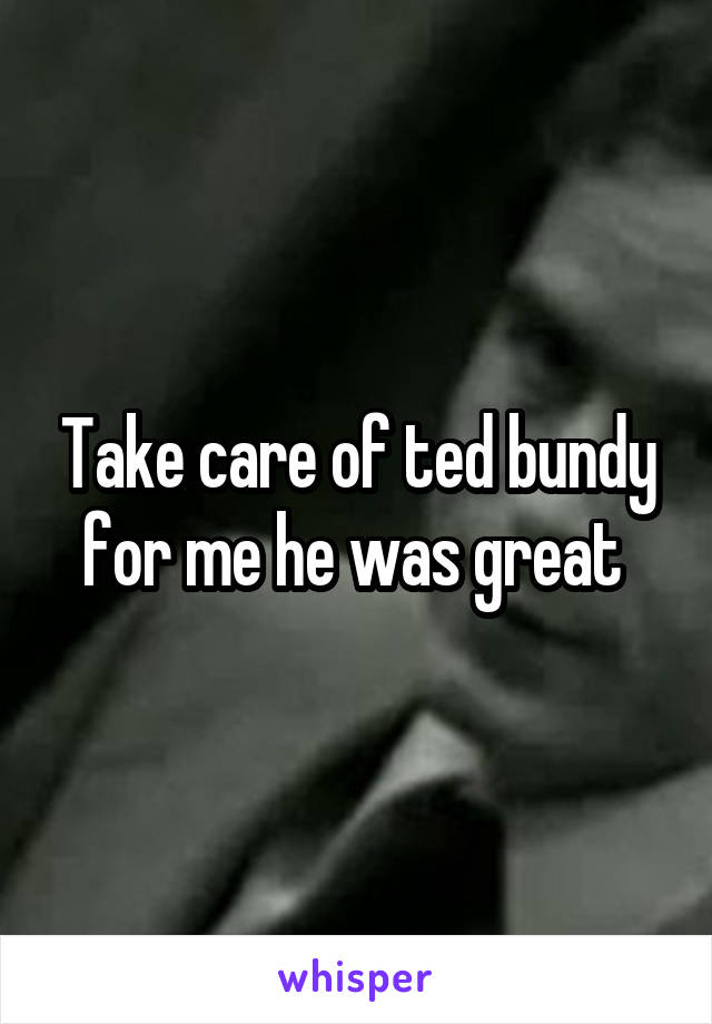 Take care of ted bundy for me he was great 