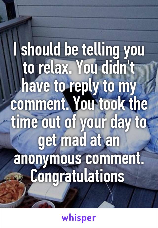 I should be telling you to relax. You didn't have to reply to my comment. You took the time out of your day to get mad at an anonymous comment. Congratulations 