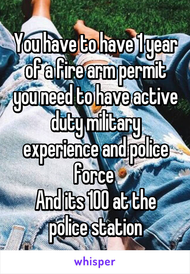 You have to have 1 year of a fire arm permit you need to have active duty military experience and police force 
And its 100 at the police station