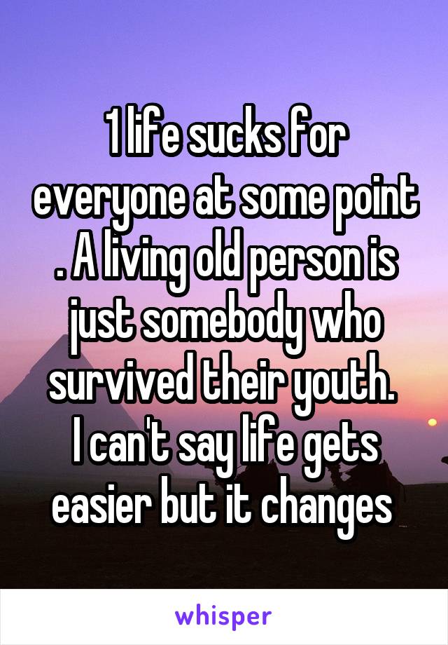 1 life sucks for everyone at some point . A living old person is just somebody who survived their youth. 
I can't say life gets easier but it changes 