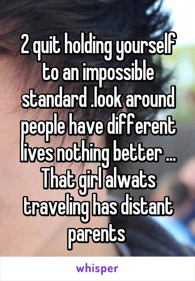 2 quit holding yourself to an impossible standard .look around people have different lives nothing better ...
That girl alwats traveling has distant parents 
