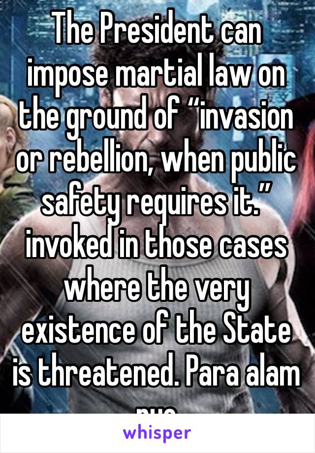 The President can impose martial law on the ground of “invasion or rebellion, when public safety requires it.” invoked in those cases where the very existence of the State is threatened. Para alam nyo