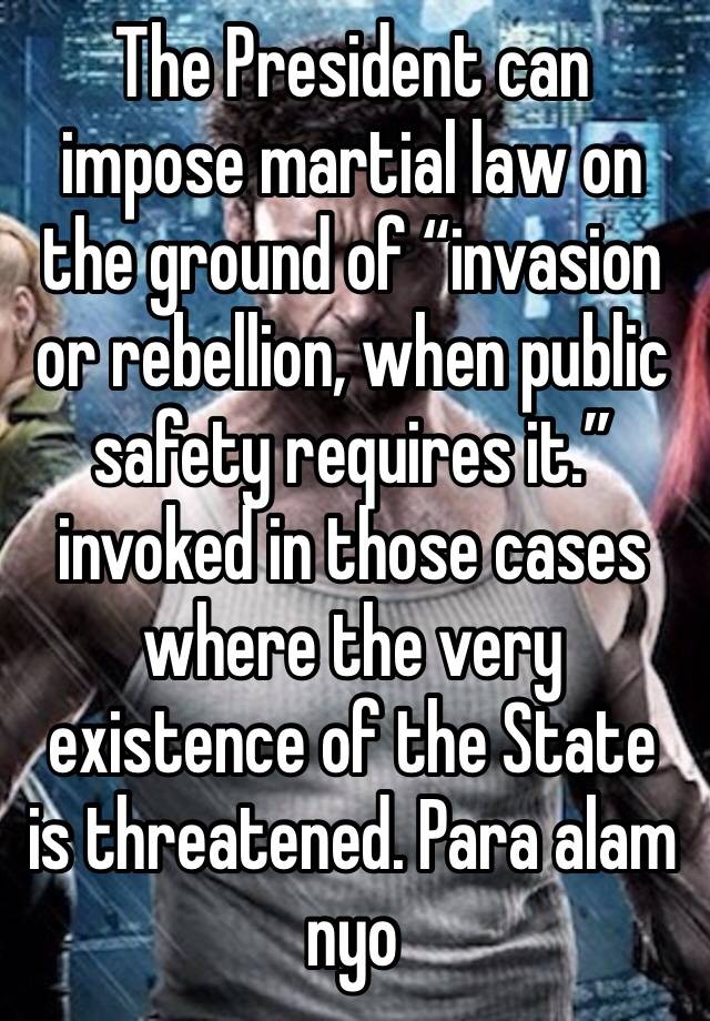 The President can impose martial law on the ground of “invasion or rebellion, when public safety requires it.” invoked in those cases where the very existence of the State is threatened. Para alam nyo