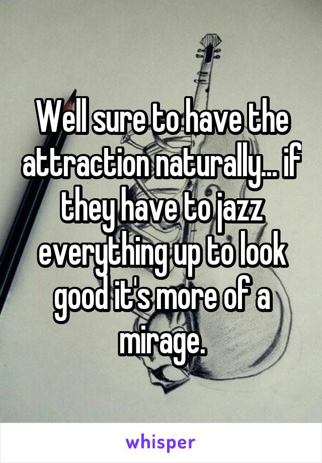 Well sure to have the attraction naturally... if they have to jazz everything up to look good it's more of a mirage.