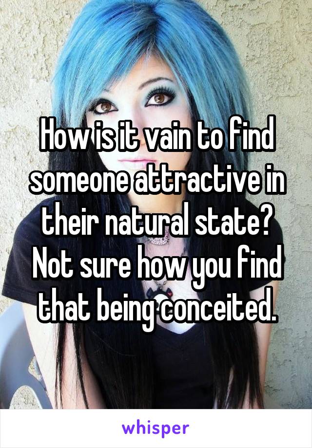 How is it vain to find someone attractive in their natural state? Not sure how you find that being conceited.