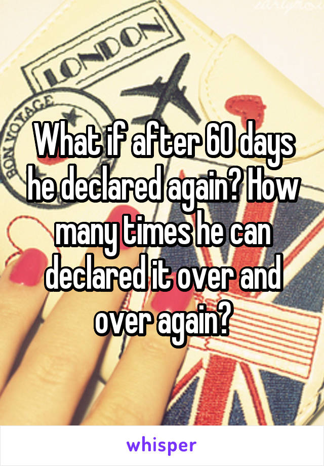 What if after 60 days he declared again? How many times he can declared it over and over again?