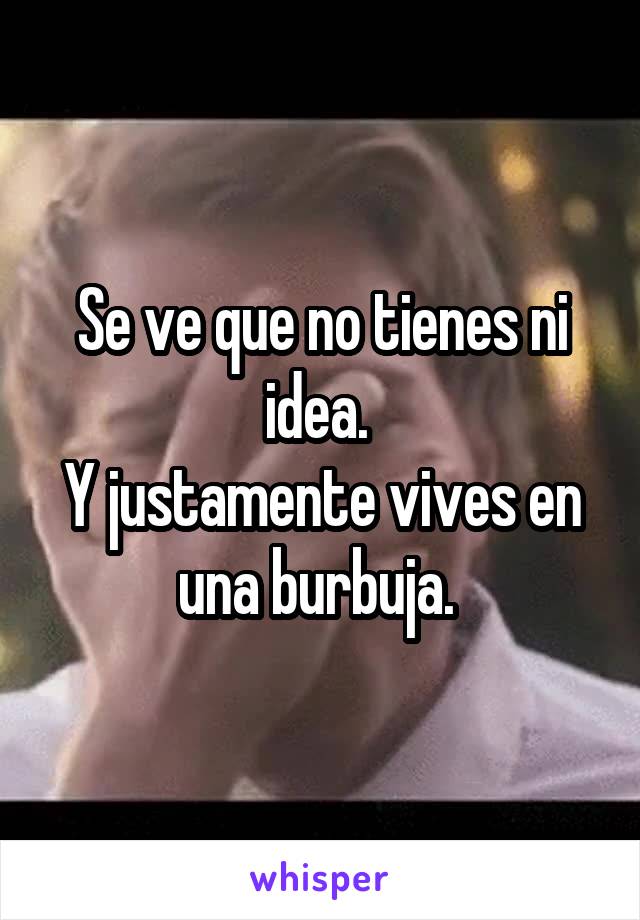 Se ve que no tienes ni idea. 
Y justamente vives en una burbuja. 