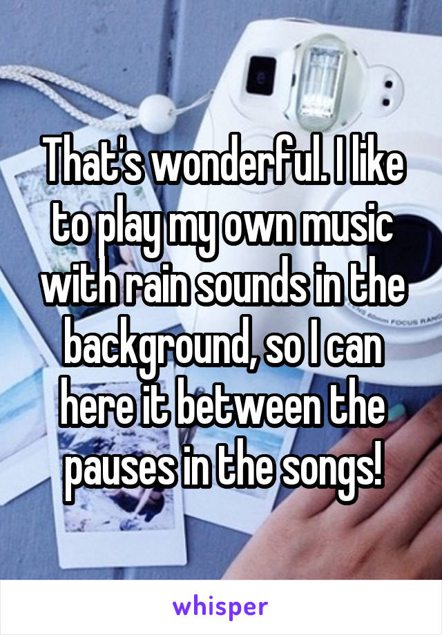 That's wonderful. I like to play my own music with rain sounds in the background, so I can here it between the pauses in the songs!