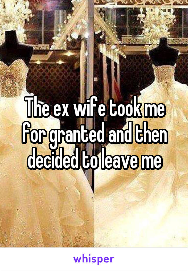 The ex wife took me for granted and then decided to leave me