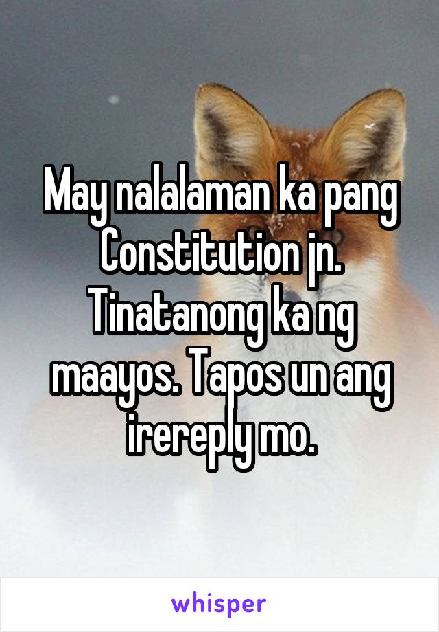 May nalalaman ka pang Constitution jn. Tinatanong ka ng maayos. Tapos un ang irereply mo.