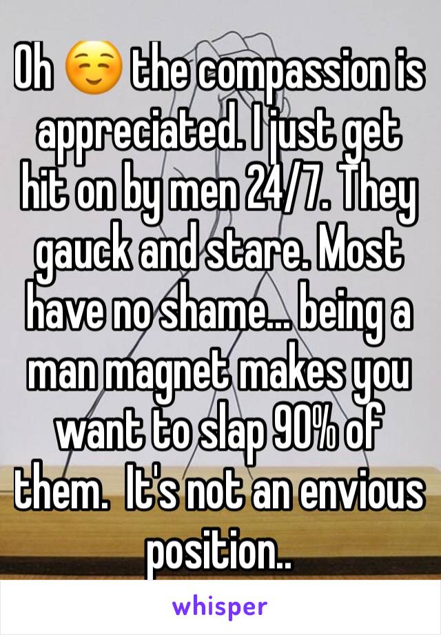 Oh ☺️ the compassion is appreciated. I just get hit on by men 24/7. They gauck and stare. Most have no shame... being a man magnet makes you want to slap 90% of them.  It's not an envious position..