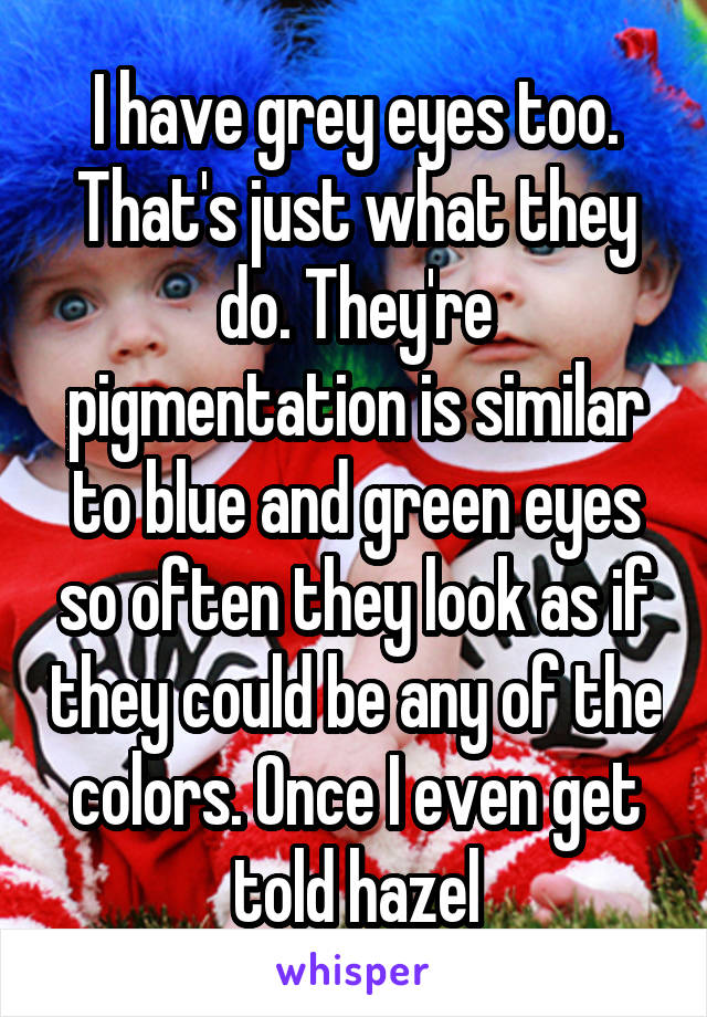 I have grey eyes too. That's just what they do. They're pigmentation is similar to blue and green eyes so often they look as if they could be any of the colors. Once I even get told hazel