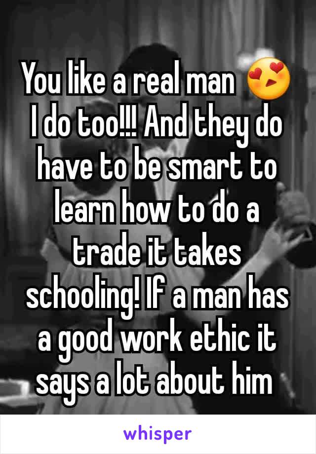 You like a real man 😍 I do too!!! And they do have to be smart to learn how to do a trade it takes schooling! If a man has a good work ethic it says a lot about him 