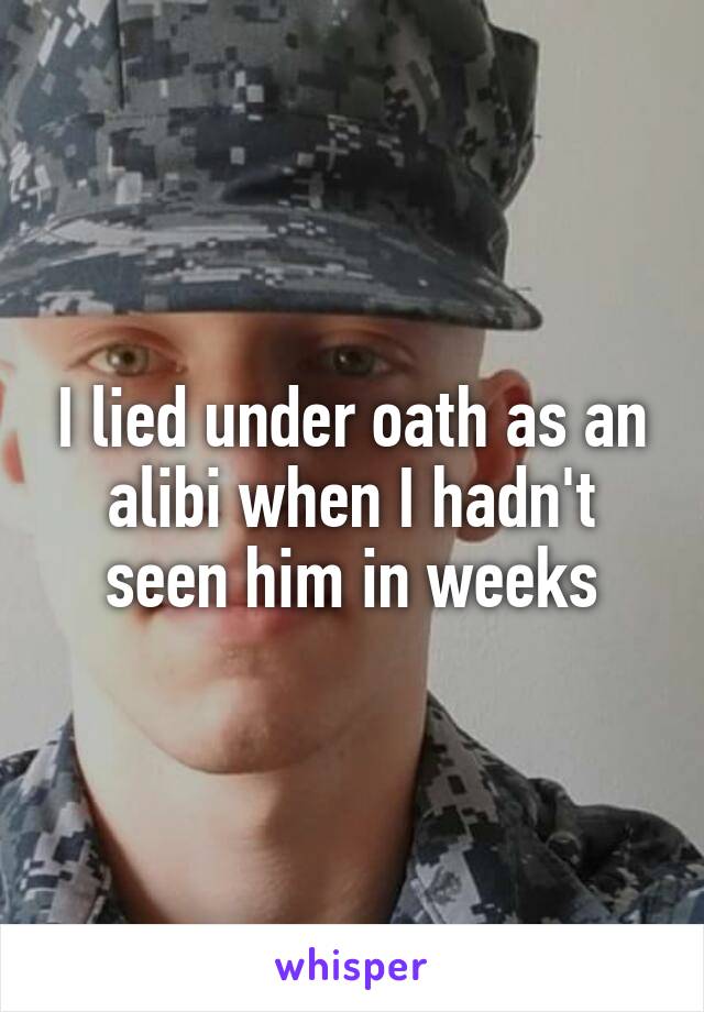 I lied under oath as an alibi when I hadn't seen him in weeks