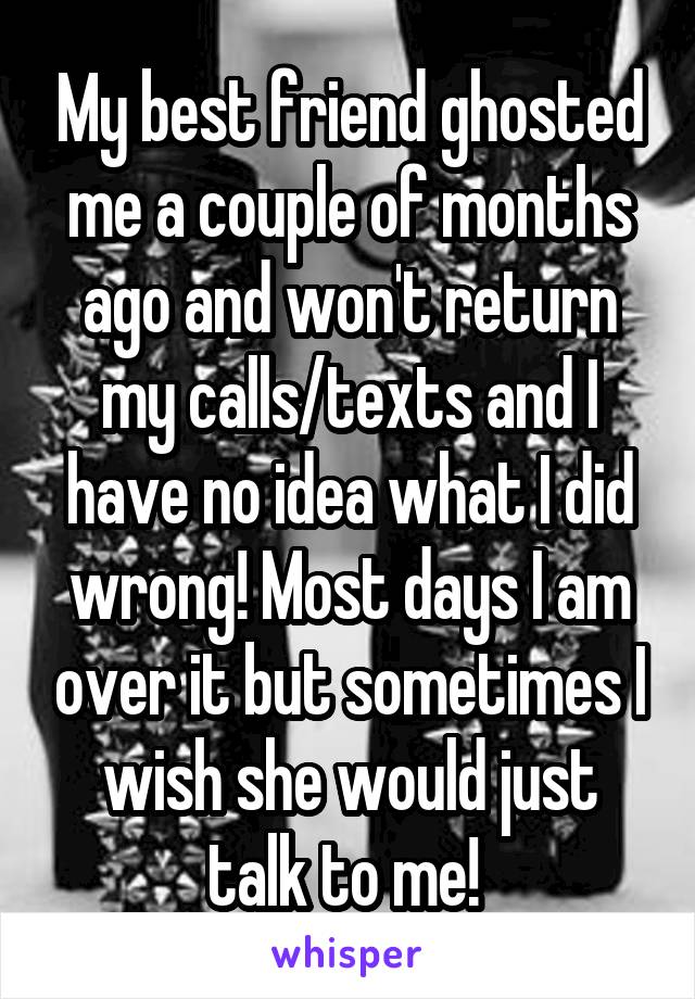 My best friend ghosted me a couple of months ago and won't return my calls/texts and I have no idea what I did wrong! Most days I am over it but sometimes I wish she would just talk to me! 