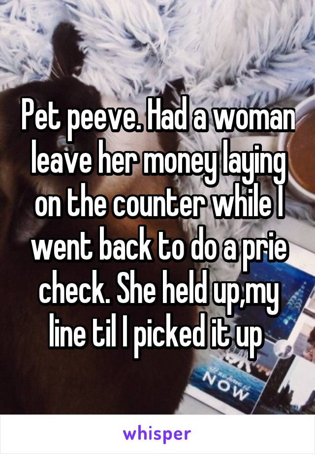 Pet peeve. Had a woman leave her money laying on the counter while I went back to do a prie check. She held up,my line til I picked it up 