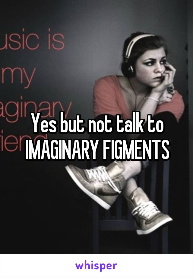 Yes but not talk to IMAGINARY FIGMENTS